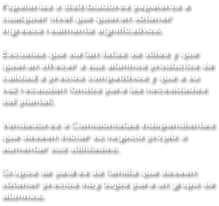 Papelerías o distribuidores papeleros a cualquier nivel que quieran obtener ingresos realmente significativos. Escuelas que surtan listas de útiles y que quieran ofrecer a sus alumnos productos de calidad a precios competitivos y que a su vez recauden fondos para las necesidades del plantel. Vendedores o Comisionistas independientes que deseen iniciar su negocio propio o aumentar sus utilidades. Grupos de padres de familia que deseen obtener precios muy bajos para un grupo de alumnos.